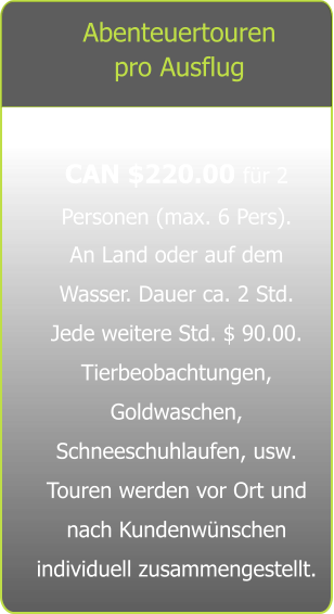 Abenteuertouren pro Ausflug CAN $220.00 für 2 Personen (max. 6 Pers).  An Land oder auf dem Wasser. Dauer ca. 2 Std. Jede weitere Std. $ 90.00. Tierbeobachtungen, Goldwaschen, Schneeschuhlaufen, usw. Touren werden vor Ort und nach Kundenwünschen individuell zusammengestellt.